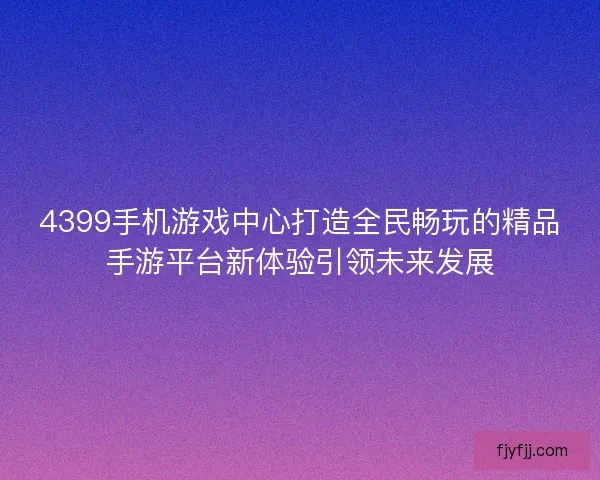 4399手机游戏中心打造全民畅玩的精品手游平台新体验引领未来发展