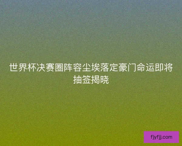 世界杯决赛圈阵容尘埃落定豪门命运即将抽签揭晓