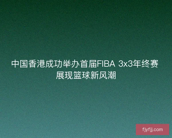 中国香港成功举办首届FIBA 3x3年终赛 展现篮球新风潮