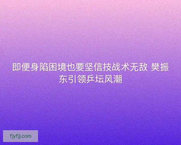 即便身陷困境也要坚信技战术无敌 樊振东引领乒坛风潮