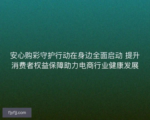 安心购彩守护行动在身边全面启动 提升消费者权益保障助力电商行业健康发展