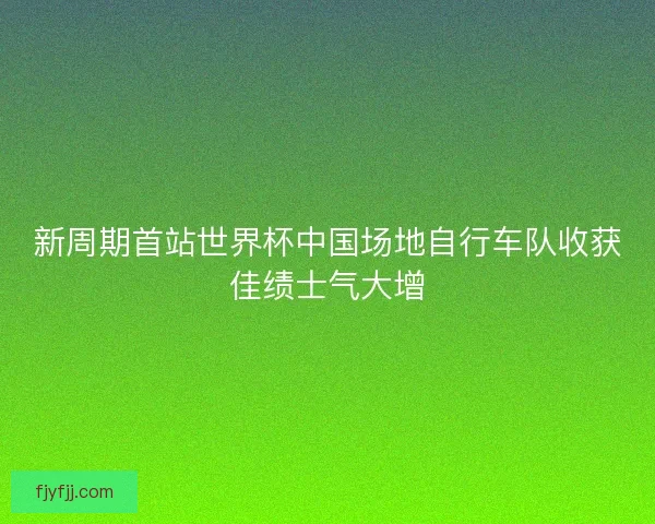 新周期首站世界杯中国场地自行车队收获佳绩士气大增 新周期首站世界杯中国场地自行车队收获佳绩士气大增