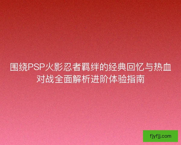 围绕PSP火影忍者羁绊的经典回忆与热血对战全面解析进阶体验指南