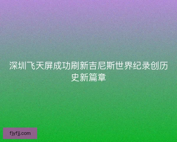 深圳飞天屏成功刷新吉尼斯世界纪录创历史新篇章