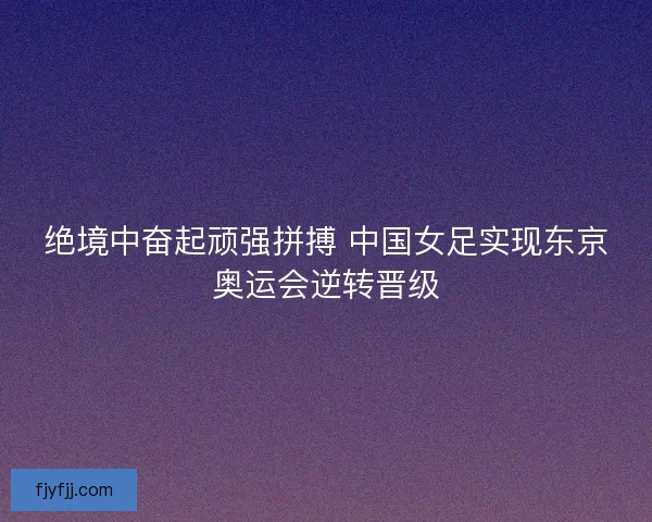 绝境中奋起顽强拼搏 中国女足实现东京奥运会逆转晋级