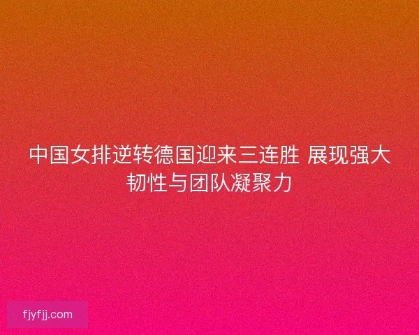 中国女排逆转德国迎来三连胜 展现强大韧性与团队凝聚力