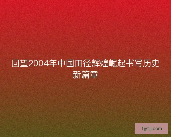回望2004年中国田径辉煌崛起书写历史新篇章 回望2004年中国田径辉煌崛起书写历史新篇章
