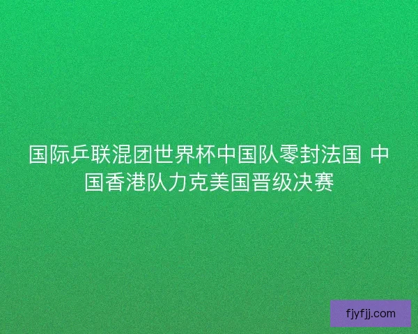 国际乒联混团世界杯中国队零封法国 中国香港队力克美国晋级决赛